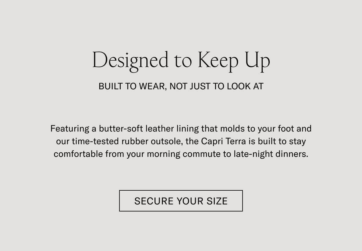 Designed to Keep Up BUILT TO WEAR, NOT JUST TO LOOK AT Featuring a butter-soft leather lining that molds to your foot and our time-tested rubber outsole, the Capri Terra is built to stay comfortable from your morning commute to late-night dinners.  [SECURE YOUR SIZE]