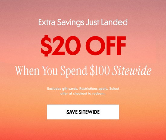 Extra Savings Just Landed: 20 dollars OFF When You Spend 100 dollars Sitewide. Excludes gift cards. Restrictions apply. Select offer at checkout to redeem.