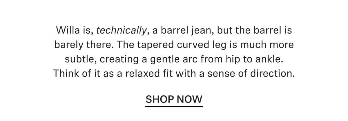 Willa is, technically, a barrel jean, but the barrel is barely there. The tapered curved leg is much more subtle, creating a gentle arc from hip to ankle. Think of it as a relaxed fit with a sense of direction.