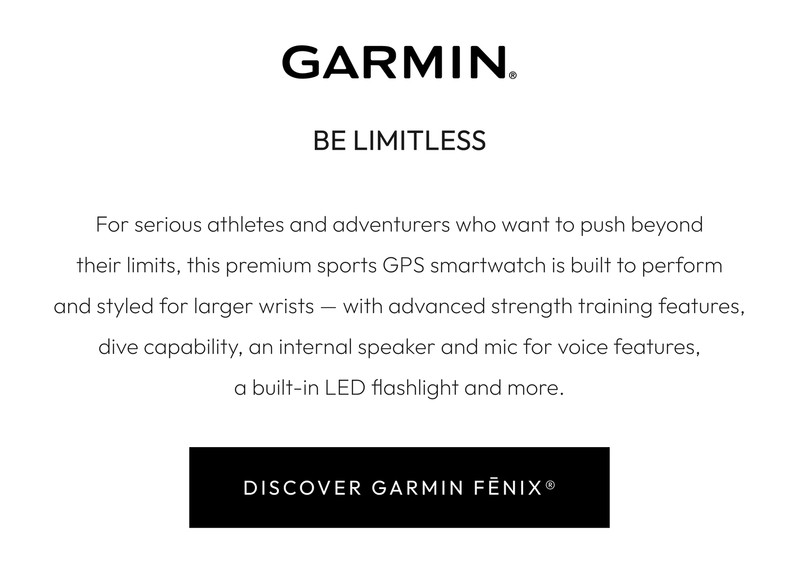 BE LIMITLESS  For serious athletes and adventurers who want to push beyond their limits, this premium sports GPS smartwatch is built to perform and styled for larger wrists — with advanced strength training features, dive capability, an internal speaker and mic for voice features, a built-in LED flashlight and more.