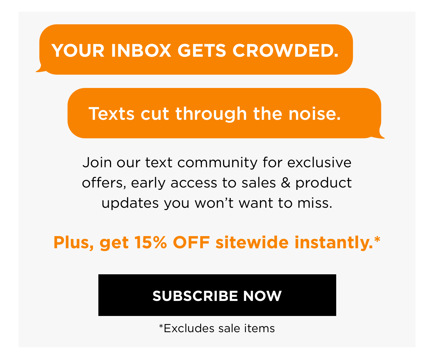 YOUR INBOX GETS CROWDED. Texts cut through the noise. | Join our text community for exclusive offers, early access to sales & product updates you won't want to miss. | Plus, get 15% OFF sitewide instantly.* | SUBSCRIBE NOW *Excludes sale items