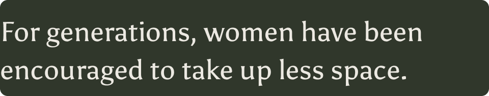 For generations, women have been encouraged to take up less space.