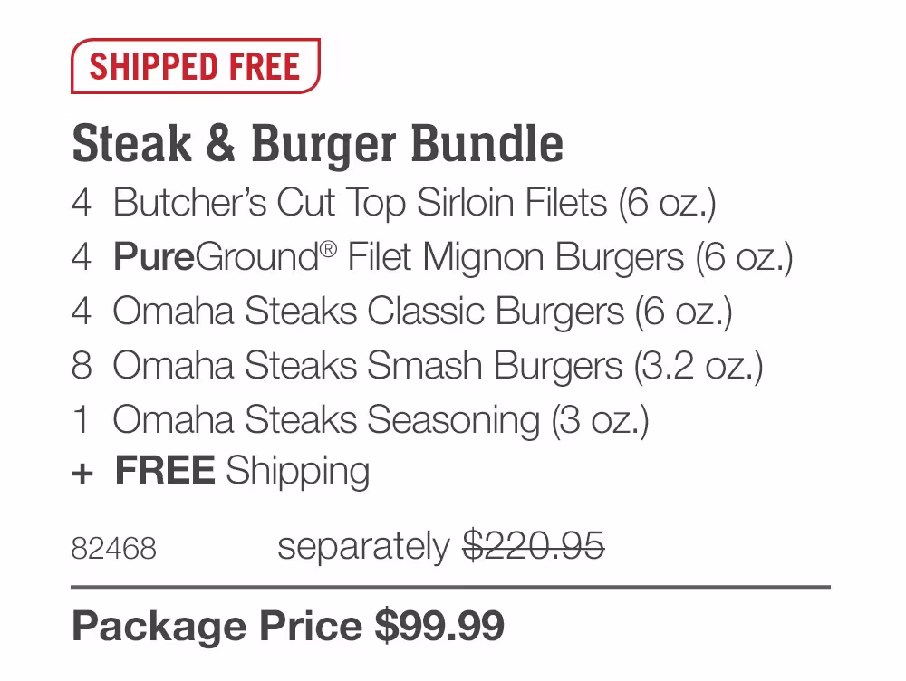 SHIPPED FREE

Steak & Burger Bundle
4 Butcher's Cut Top Sirloin Filets (6 oz.)
4 PureGround® Filet Mignon Burgers (6 oz.)
4 Omaha Steaks Classic Burgers (6 oz.)
8 Omaha Steaks Smash Burgers (3.2 oz.)
1 Omaha Steaks Seasoning (3 oz.)
+ FREE Shipping
82468
separately $220.95
Package Price $99.99
