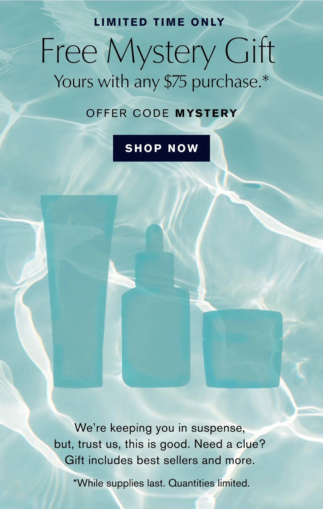 LIMITED TIME ONLY | Free Mystery Gift Yours with any $75 purchase .* | OFFER CODE MYSTERY | SHOP NOW | We're keeping you in suspense, but, trust us, this is good. Need a clue? Gift includes best sellers and more. | *While supplies last. Quantities limited.