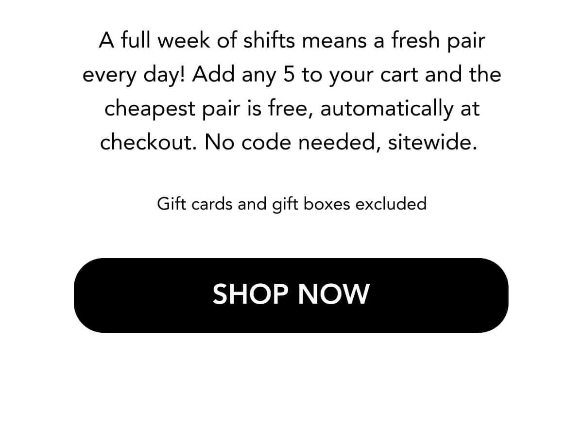 A full week of shifts means a fresh pair every day! Add any 5 to your cart and the cheapest pair is free, automatically at checkout. No code needed, sitewide.   Gift cards and gift boxes excluded SHOP NOW