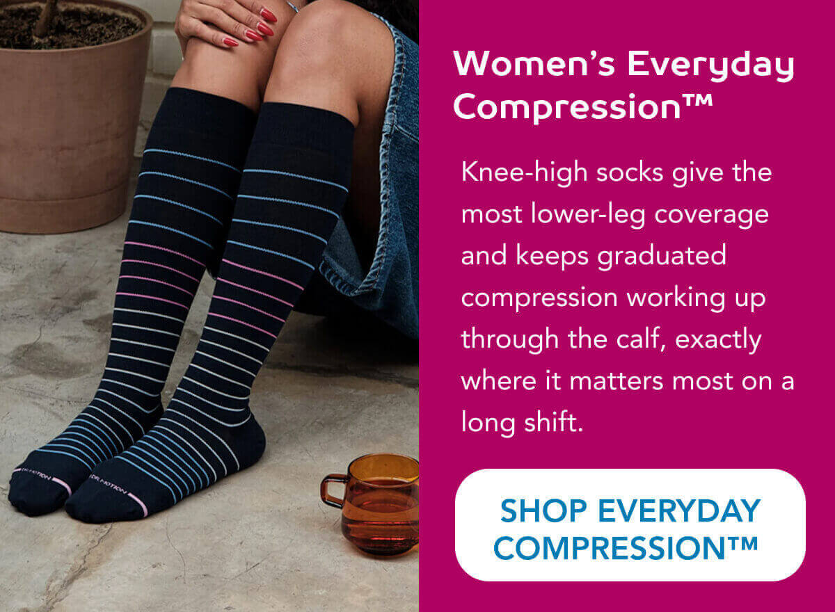 Women’s Everyday Compression™  Knee-high socks give the most lower-leg coverage and keeps graduated compression working up through the calf, exactly where it matters most on a long shift.   SHOP EVERYDAY COMPRESSION™