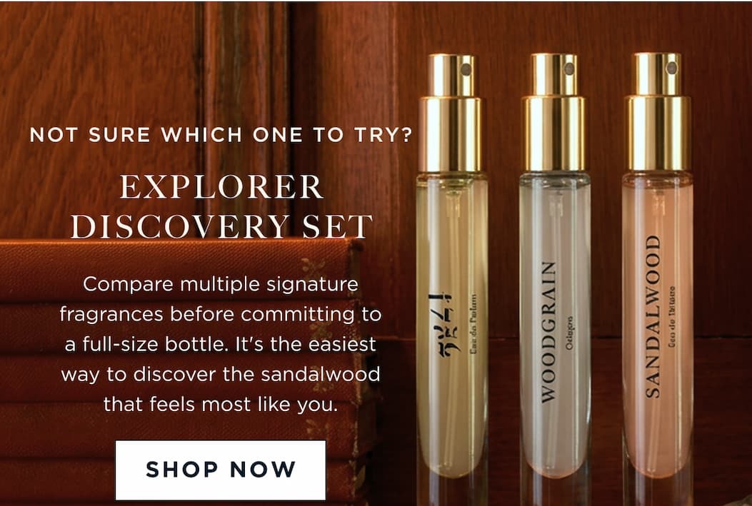 NOT SURE WHICH ONE TO TRY? EXPLORER DISCOVERY SET Compare multiple signature fragrances before committing to a full-size bottle. It's the easiest way to discover the sandalwood that feels most like you.