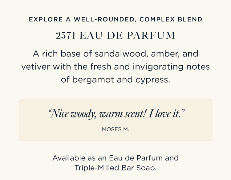 EXPLORE A WELL-ROUNDED, COMPLEX BLEND 2571 EAU DE PARFUM A rich base of sandalwood, amber, and vetiver with the fresh and invigorating notes of bergamot and cypress. “Nice woody, warm scent! I love it.” – Moses M. Available as an Eau de Parfum and Triple-Milled Bar Soap.
