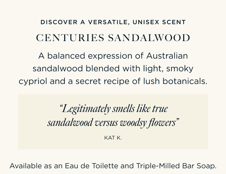 DISCOVER A VERSATILE, UNISEX SCENT CENTURIES SANDALWOOD A balanced expression of Australian sandalwood blended with light, smoky cypriol and a secret recipe of lush botanicals. “Legitimately smells like true sandalwood versus woodsy flowers” – Kat K Available as an Eau de Toilette and Triple-Milled Bar Soap.