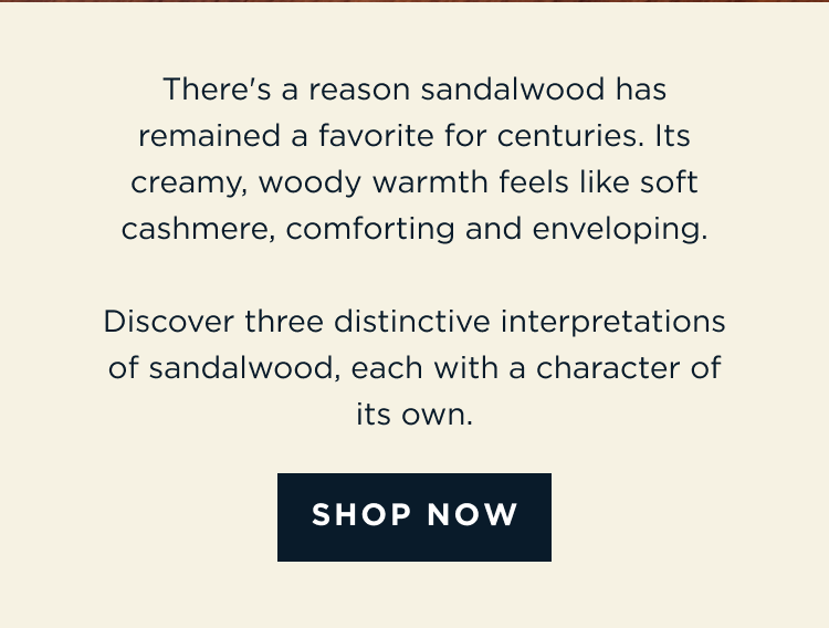 There's a reason sandalwood has remained a favorite for centuries. Its creamy, woody warmth feels like soft cashmere, comforting and enveloping. Discover three distinctive interpretations of sandalwood, each with a character of its own. [ SHOP NOW ]
