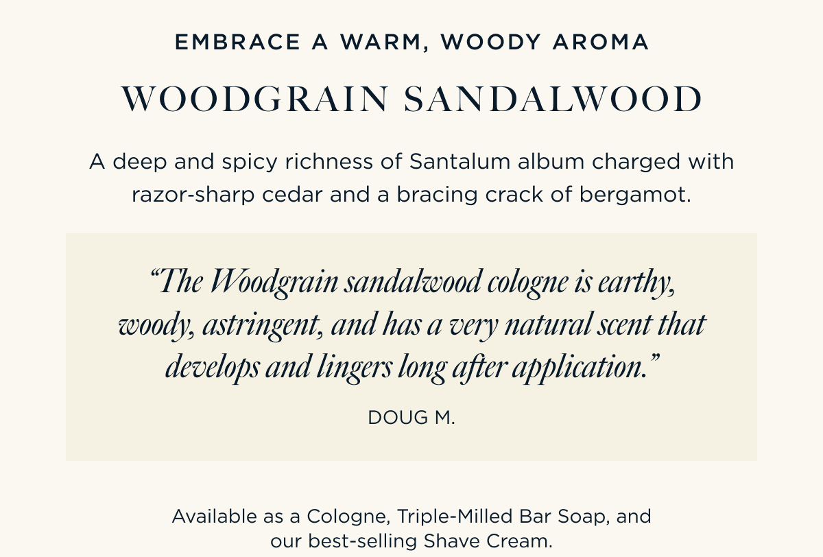EMBRACE A WARM, WOODY AROMA WOODGRAIN SANDALWOOD A deep and spicy richness of Santalum album charged with razor‑sharp cedar and a bracing crack of bergamot.  “The Woodgrain sandalwood cologne is earthy, woody, astringent, and has a very natural scent that develops and lingers long after application.” – Doug M.   Available as a Cologne, Triple-Milled Bar Soap, and our best-selling Shave Cream.
