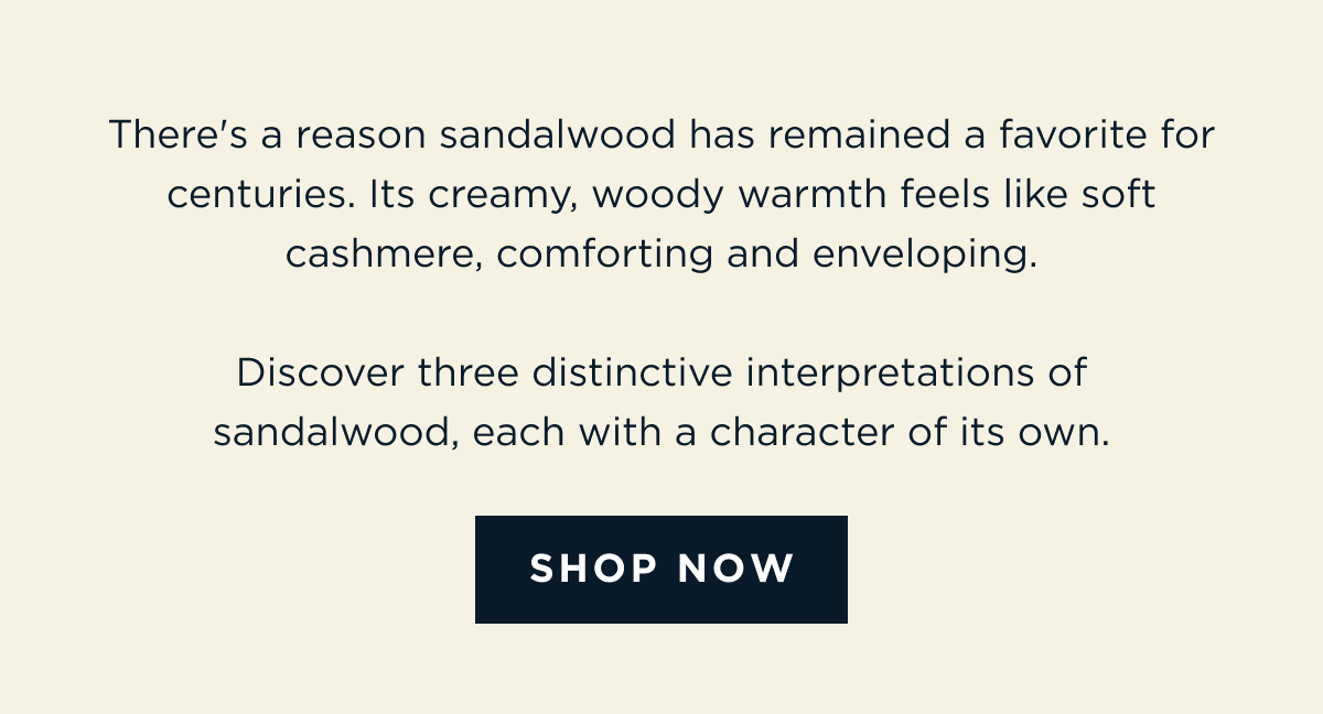There's a reason sandalwood has remained a favorite for centuries. Its creamy, woody warmth feels like soft cashmere, comforting and enveloping.  Discover three distinctive interpretations of sandalwood, each with a character of its own. [ SHOP NOW ]