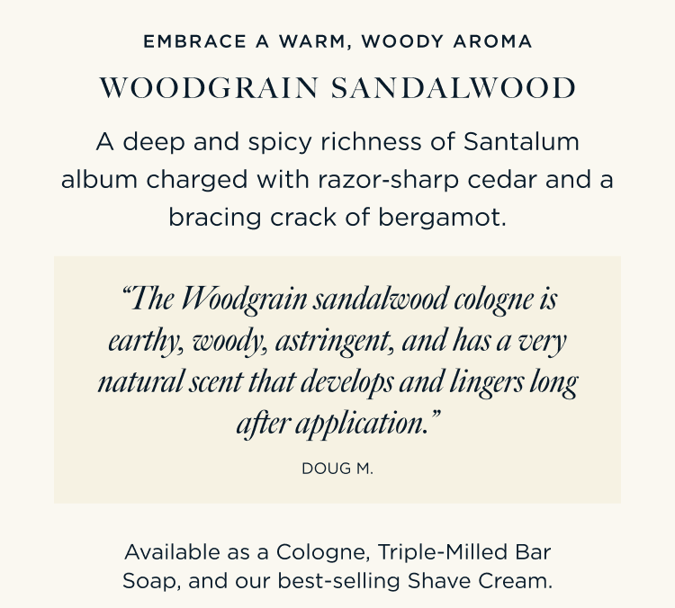 EMBRACE A WARM, WOODY AROMA WOODGRAIN SANDALWOOD A deep and spicy richness of Santalum album charged with razor‑sharp cedar and a bracing crack of bergamot. “The Woodgrain sandalwood cologne is earthy, woody, astringent, and has a very natural scent that develops and lingers long after application.” – Doug M. Available as a Cologne, Triple-Milled Bar Soap, and our best-selling Shave Cream.