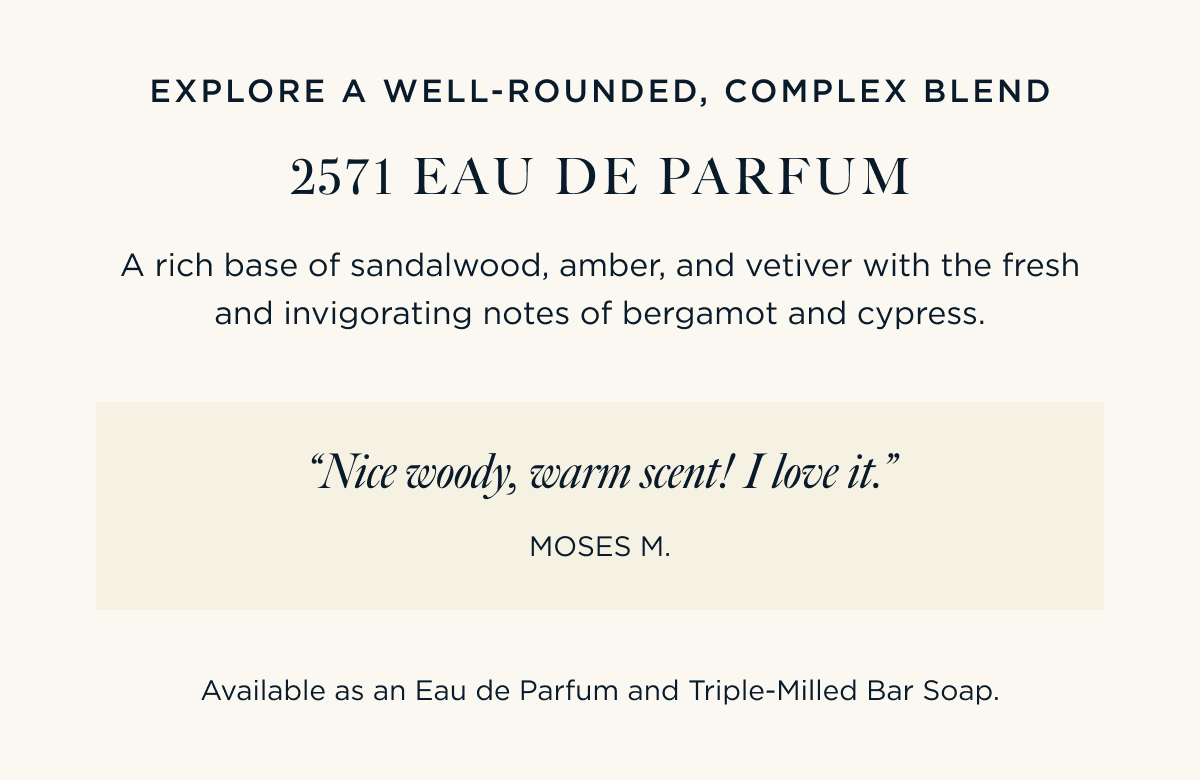 EXPLORE A WELL-ROUNDED, COMPLEX BLEND 2571 EAU DE PARFUM A rich base of sandalwood, amber, and vetiver with the fresh and invigorating notes of bergamot and cypress.  “Nice woody, warm scent! I love it.” – Moses M.  Available as an Eau de Parfum and Triple-Milled Bar Soap.