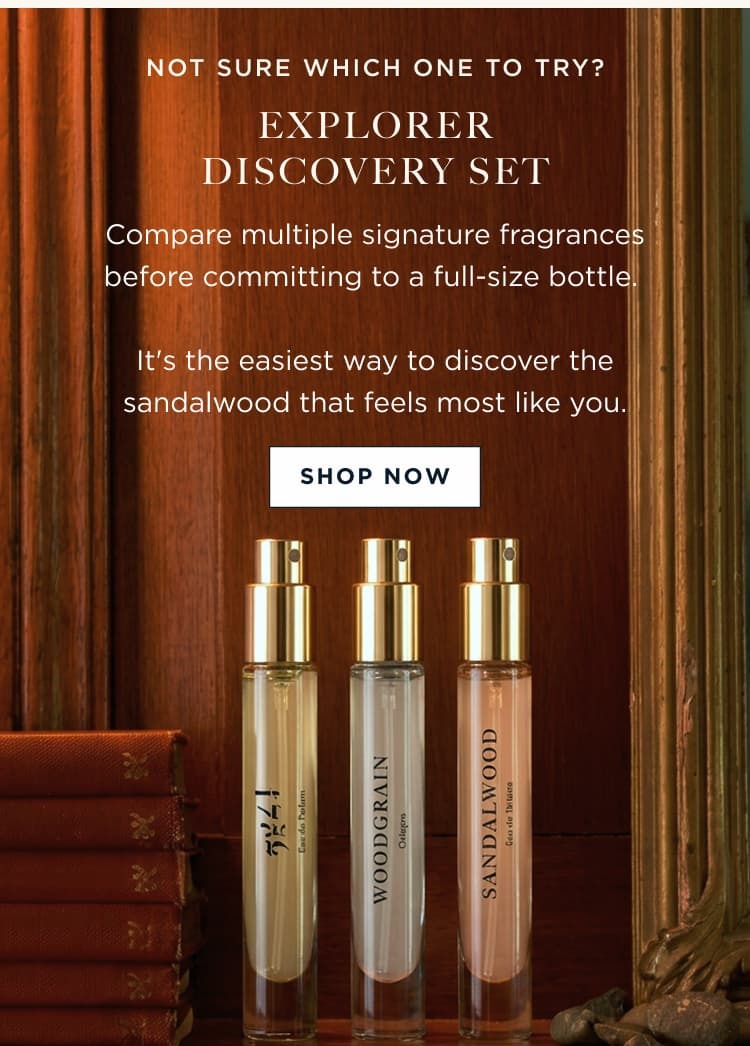 NOT SURE WHICH ONE TO TRY? EXPLORER DISCOVERY SET Compare multiple signature fragrances before committing to a full-size bottle. It's the easiest way to discover the sandalwood that feels most like you.