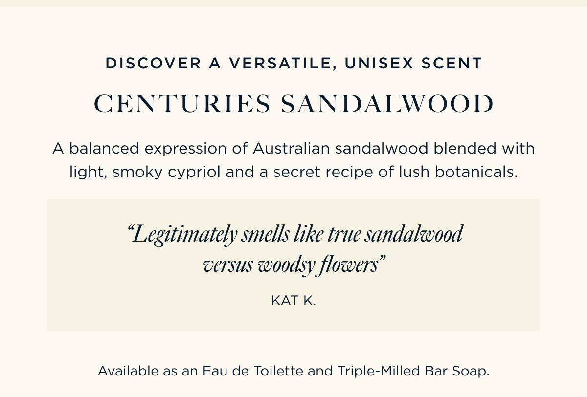 DISCOVER A VERSATILE, UNISEX SCENT CENTURIES SANDALWOOD A balanced expression of Australian sandalwood blended with light, smoky cypriol and a secret recipe of lush botanicals.  “Legitimately smells like true sandalwood versus woodsy flowers” – Kat K   Available as an Eau de Toilette and Triple-Milled Bar Soap.