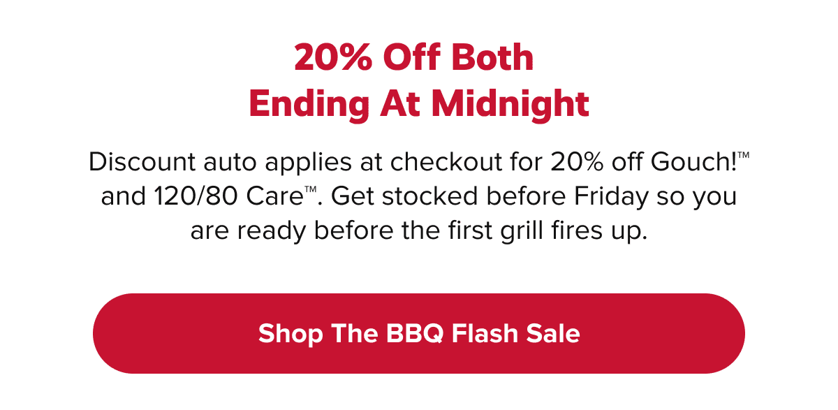 20% off both  Ending At Midnight  | Discount auto applies at checkout for 20% off Gouch!™ and 120/80 Care™. Get stocked before Friday so you are ready before the first grill fires up. | Shop The BBQ Flash Sale