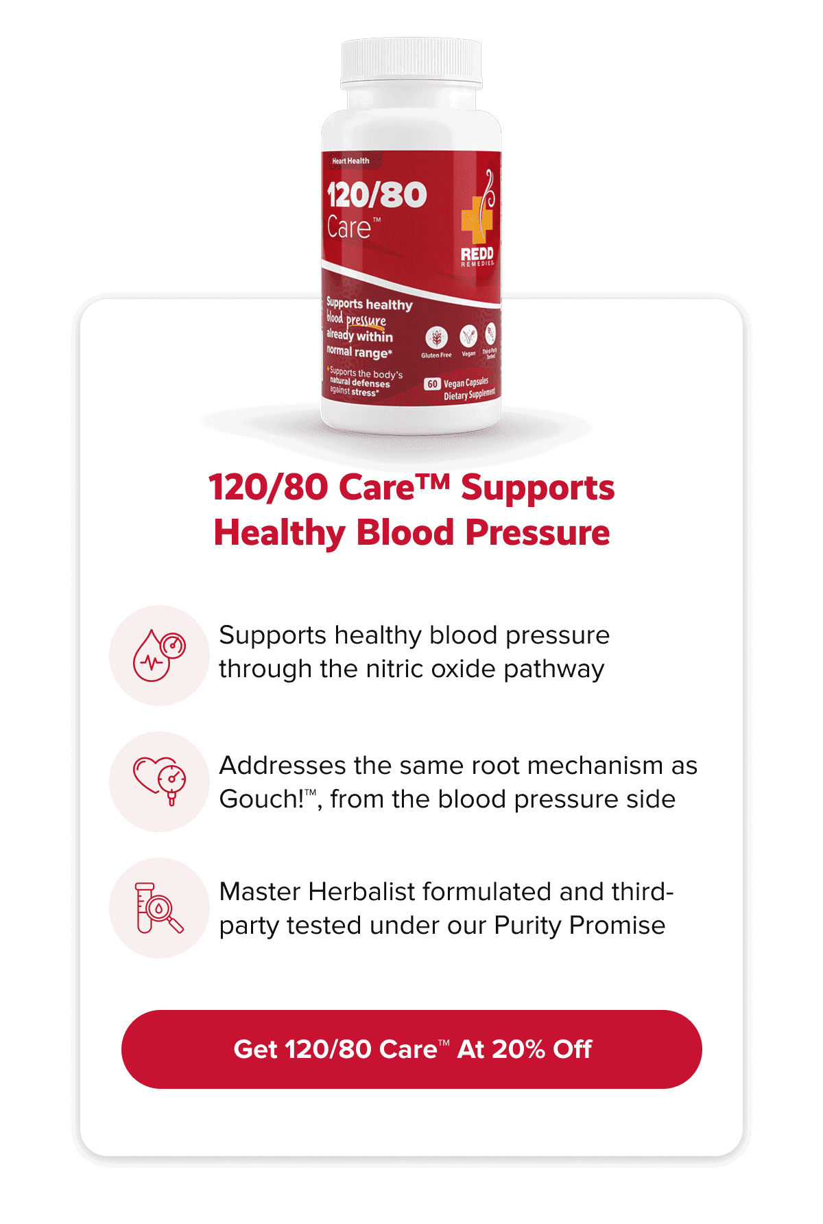 120/80 Care™ supports healthy blood pressure | Supports healthy blood pressure through the nitric oxide pathway | Addresses the same root mechanism as Gouch!™, from the blood pressure side | Master Herbalist formulated and third-party tested under our Purity Promise | Get 120/80 Care™ At 20% Off