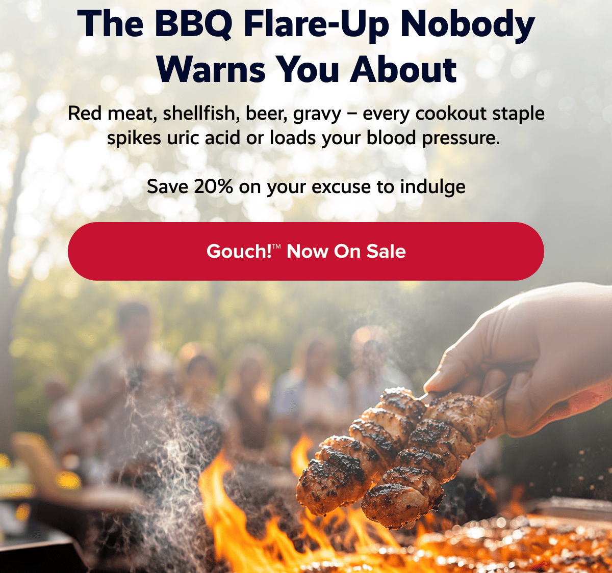 The BBQ flare-up nobody warns you about | Red meat, shellfish, beer, gravy – every cookout staple spikes uric acid or loads your blood pressure.  | Save 20% on your excuse to indulge | Gouch!™ Now on sale