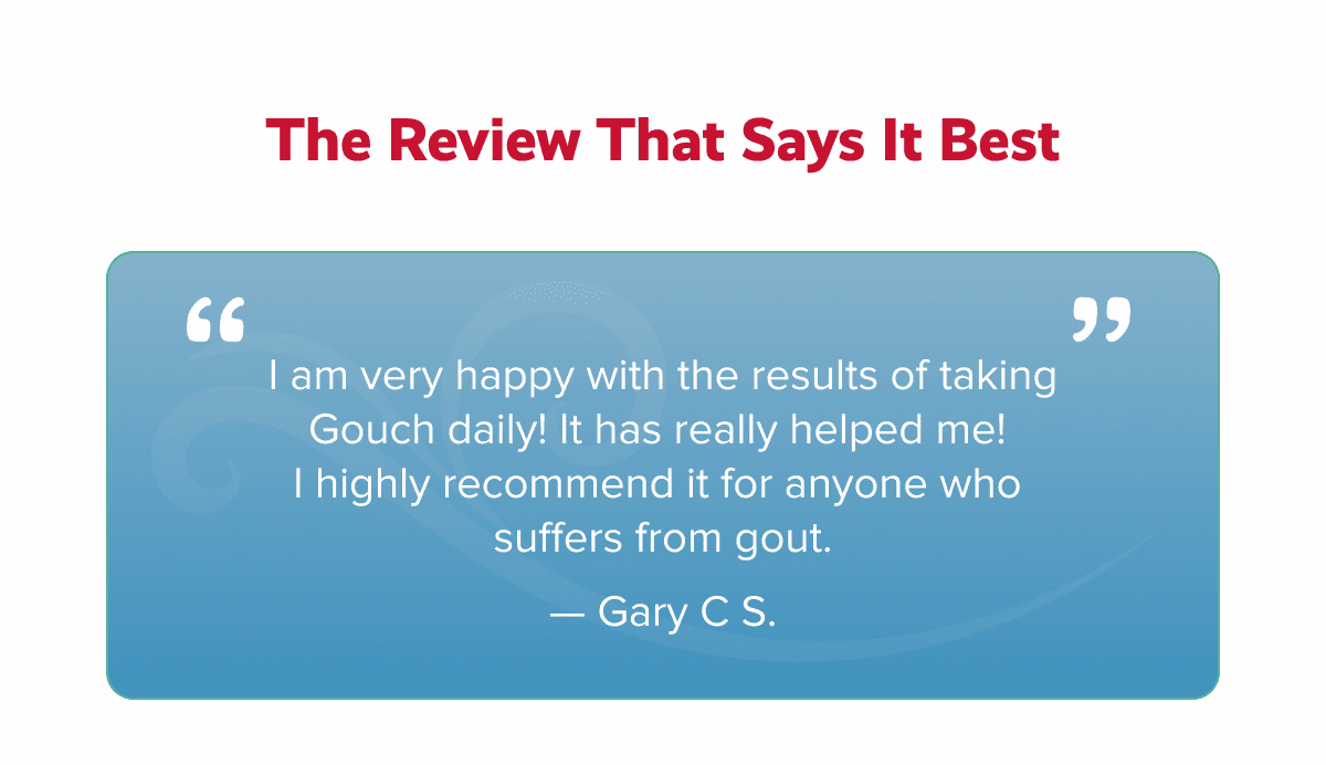 The review that says it best | I am very happy with the results of taking Gouch daily! It has really helped me!  I highly recommend it for anyone who  suffers from gout. — Gary C S.