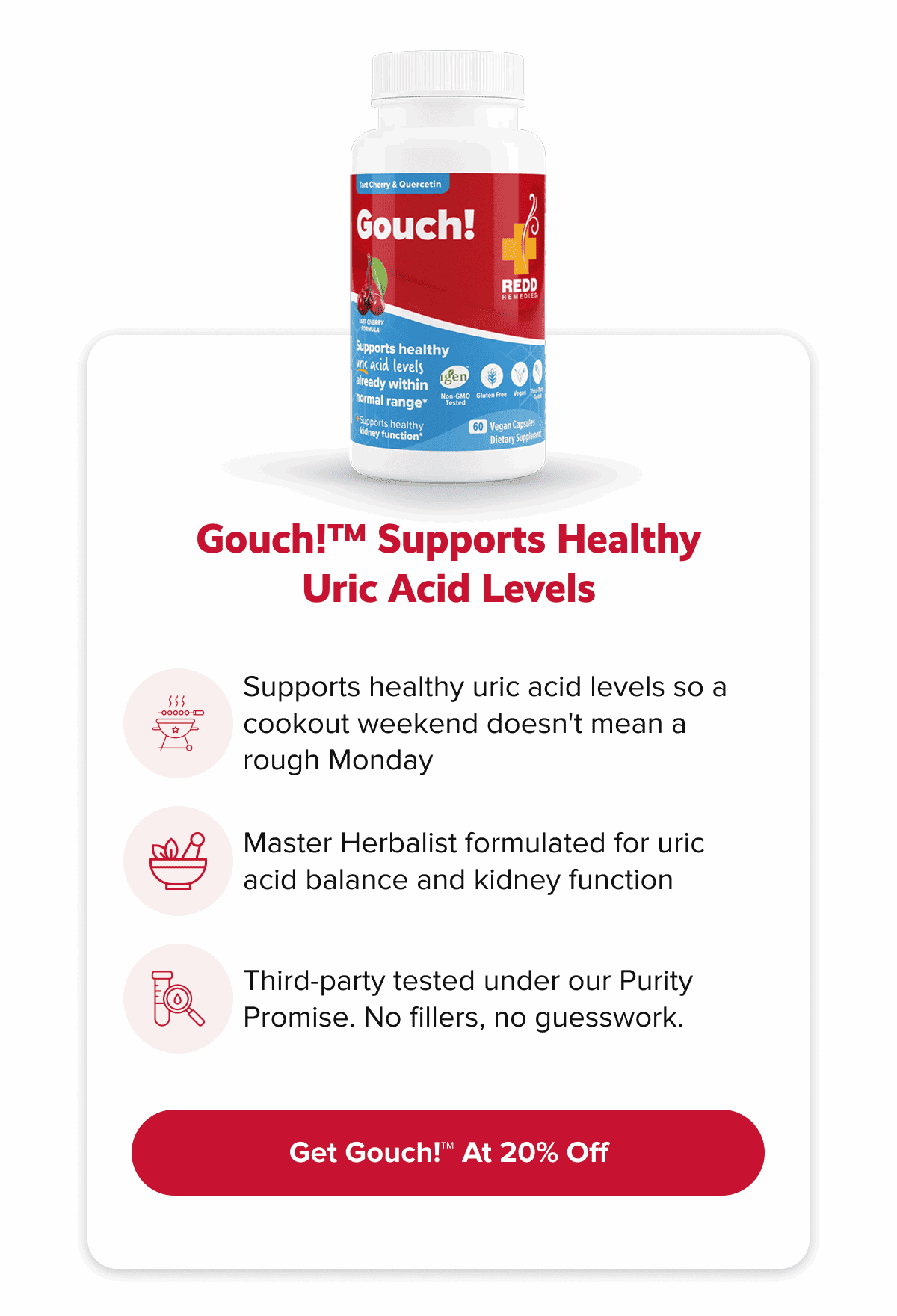 Gouch!™ supports healthy uric acid levels | Supports healthy uric acid levels so a cookout weekend doesn't mean a rough Monday | Master Herbalist formulated for uric acid balance and kidney function | Third-party tested under our Purity Promise. No fillers, no guesswork. | Get Gouch!™ At 20% Off