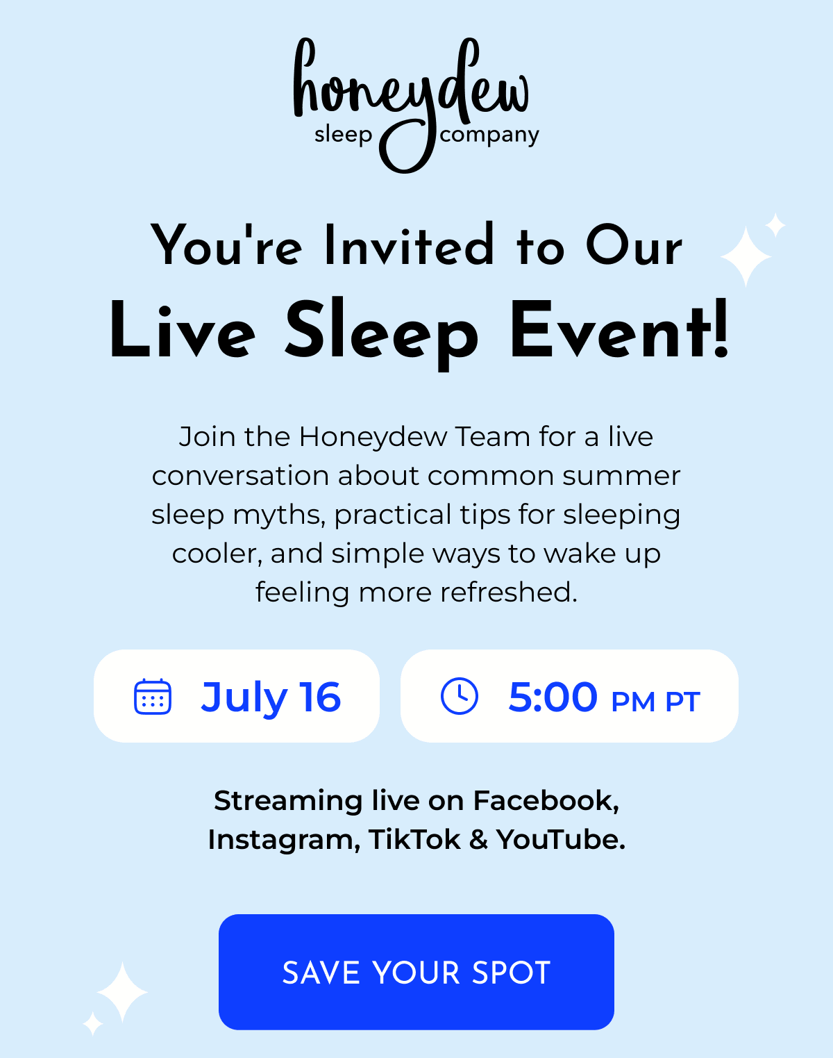 You're Invited to Our Live Sleep Event! Join the Honeydew Team for a live conversation about common summer sleep myths, practical tips for sleeping cooler, and simple ways to wake up feeling more refreshed. July 16 • 5:00 PM PT Streaming live on Facebook, Instagram, TikTok & YouTube. SAVE YOUR SPOT