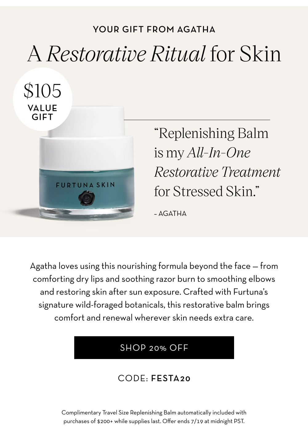 “Replenishing Balm is my All-In-One Restorative Treatment for Stressed Skin.” -- Agatha. A $105 Value Gift on orders $200+. Shop 20% OFF all products.