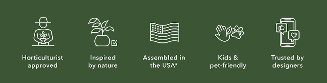 free returns. horticulture approved. inspired by nature. assembled in the US*. kids and pet friendly. trusted by designers. 