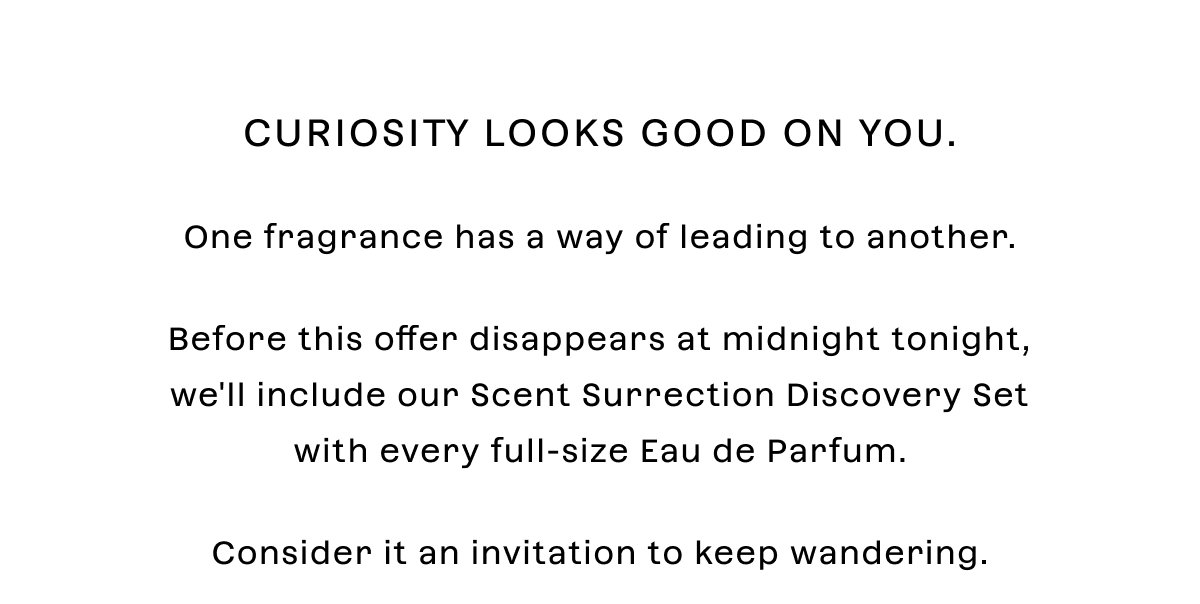 Curiosity looks good on you.  One fragrance has a way of leading to another.  Before this offer disappears at midnight tonight, we'll include our Scent Surrection Discovery Set with every full-size Eau de Parfum.  Consider it an invitation to keep wandering.