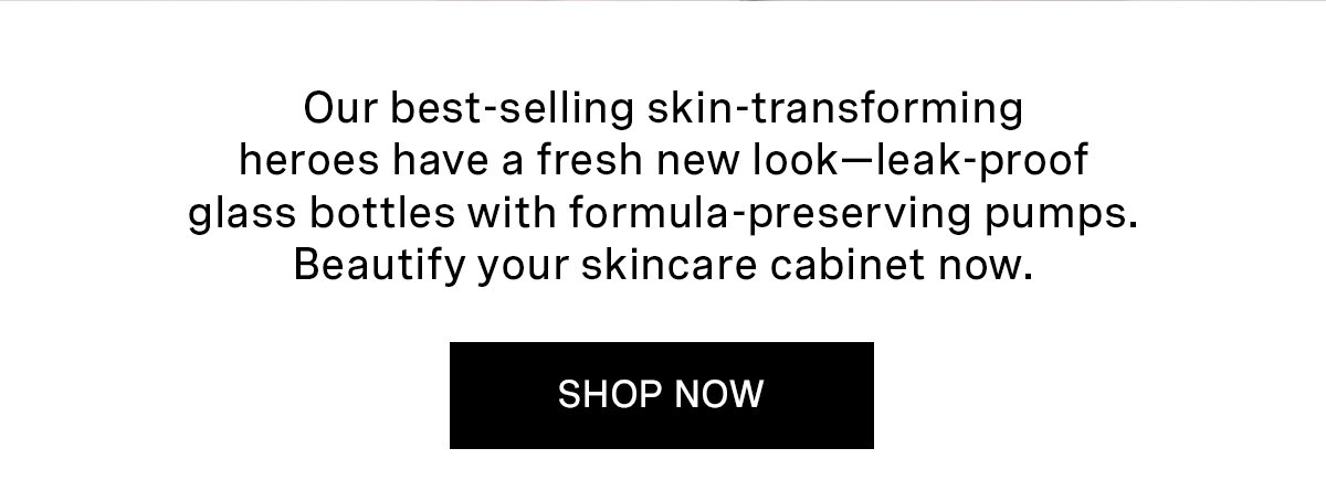 Your favorite skin-transforming heroes have a fresh new look—leak-proof glass bottles with formula-preserving pumps. Beautify your skincare cabinet now. | SHOP NOW