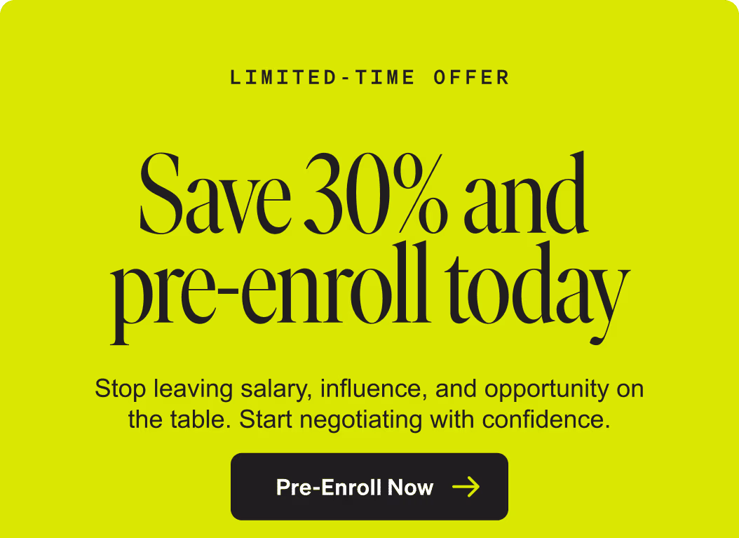 Limited-Time Offer. Save 30% and pre-enroll today. Stop leaving salary, influence, and opportunity on the table. Start negotiation with confidence. Pre-Enroll Now.