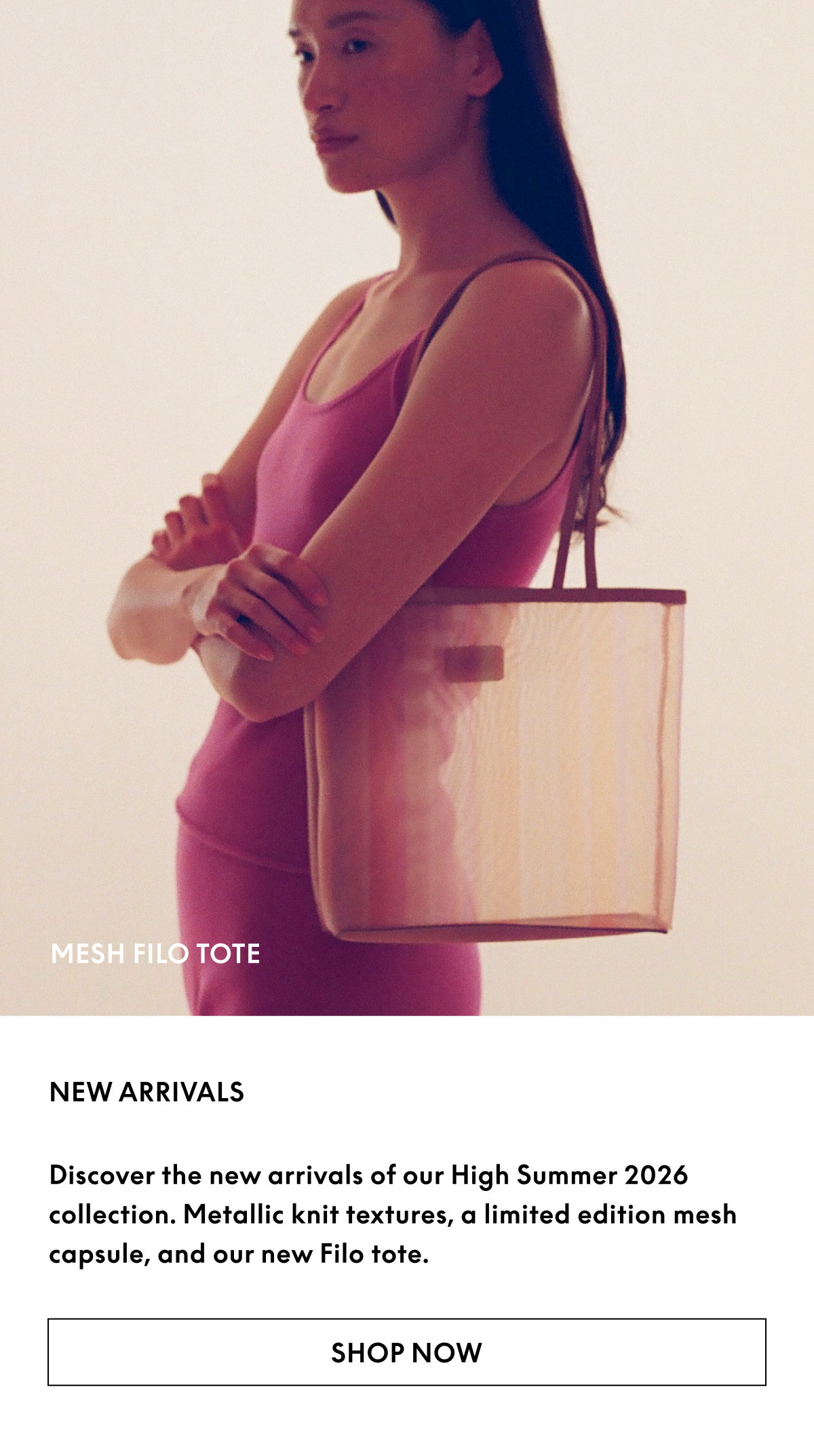 Discover the new arrivals of our High Summer 2026 collection. Metallic knit textures, a limited edition mesh capsule, and our new Filo tote.