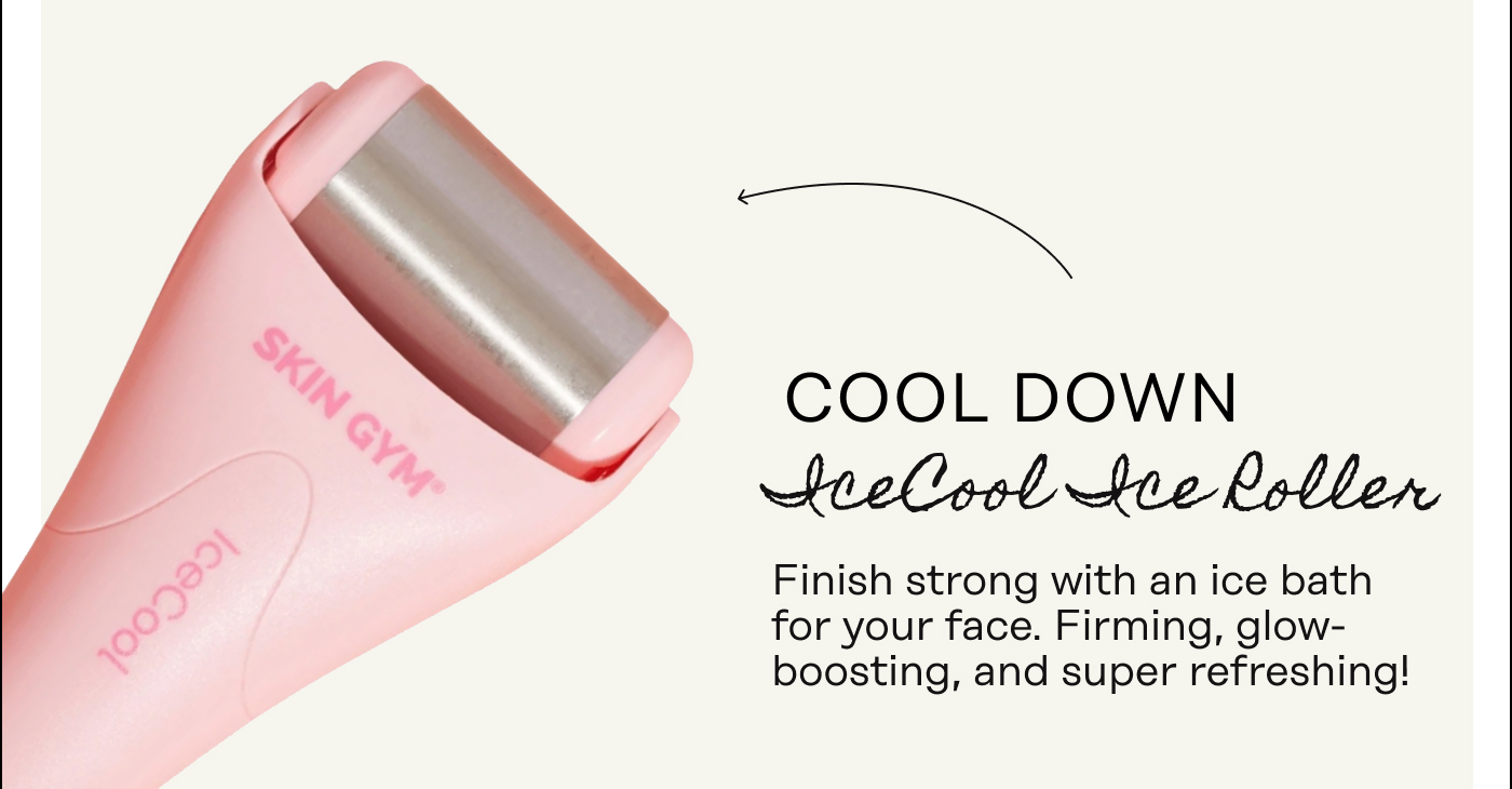 Cool Down [IceCool Ice Roller] Finish strong with an ice bath for your face. Firming, glow-boosting, and super refreshing!