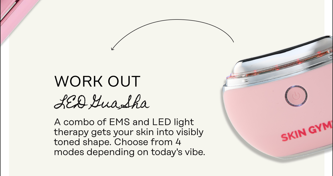 Work Out [LED Gua Sha] A combo of EMS and LED light therapy gets your skin into visibly toned shape. Choose from 4 modes depending on today's vibe.
