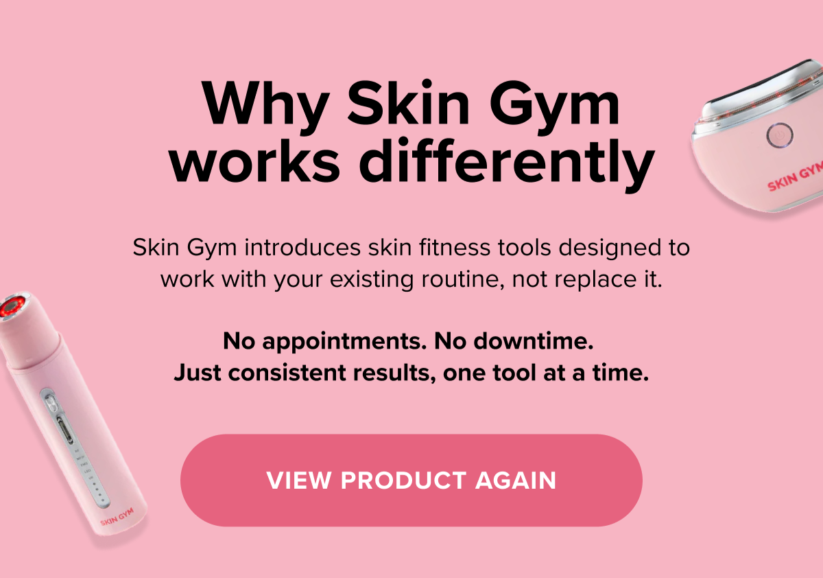 Why Skin Gym works differently? Skin Gym introduces skin fitness tools designed to work with your existing routine, not replace it. View Product Again