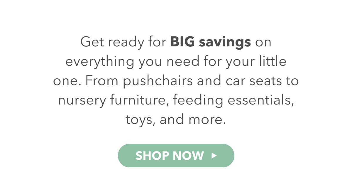 Get ready for BIG savings on everything you need for your little one. From puswhchairs and car seats to nursery furniture, feeding essentials, toys and more. 