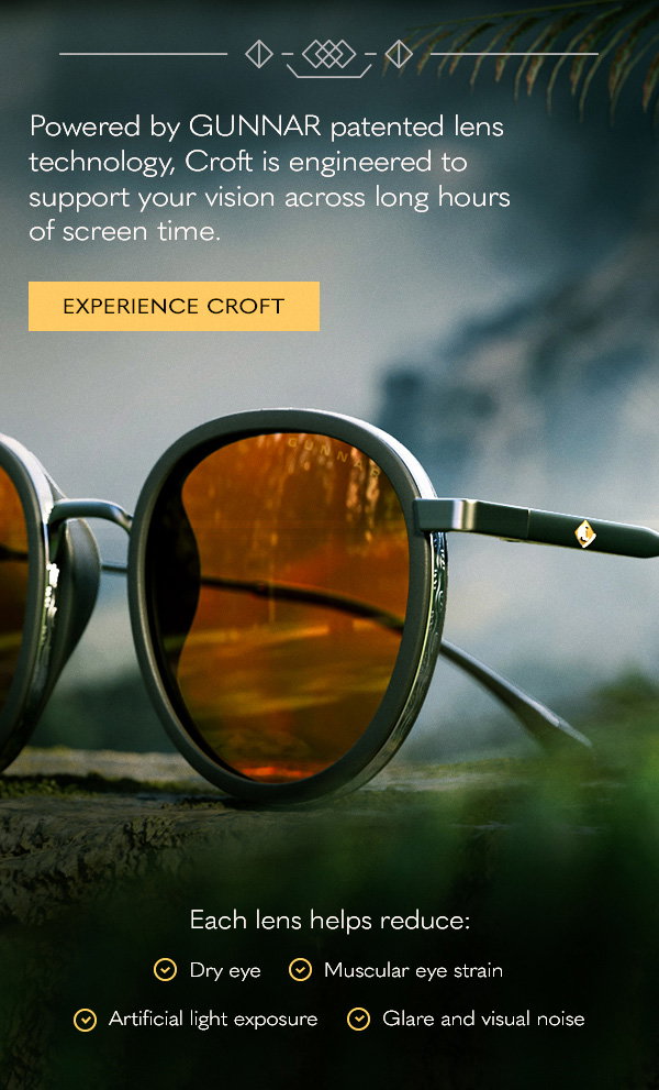 Powered by GUNNAR patented lens technology, Croft is engineered to support your vision across long hours of screen time. Experience Croft. Each lens helps reduce: dry eye; muscular eye strain; artificial light exposure; glare and visual noise.