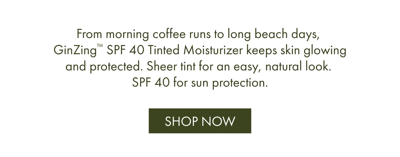 From morning coffee runs to long beach days, GinZing™ SPF 40 Tinted Moisturizer keeps skin glowing and protected. Sheer tint for an easy, natural look. SPF 40 for sun protection. | SHOP NOW