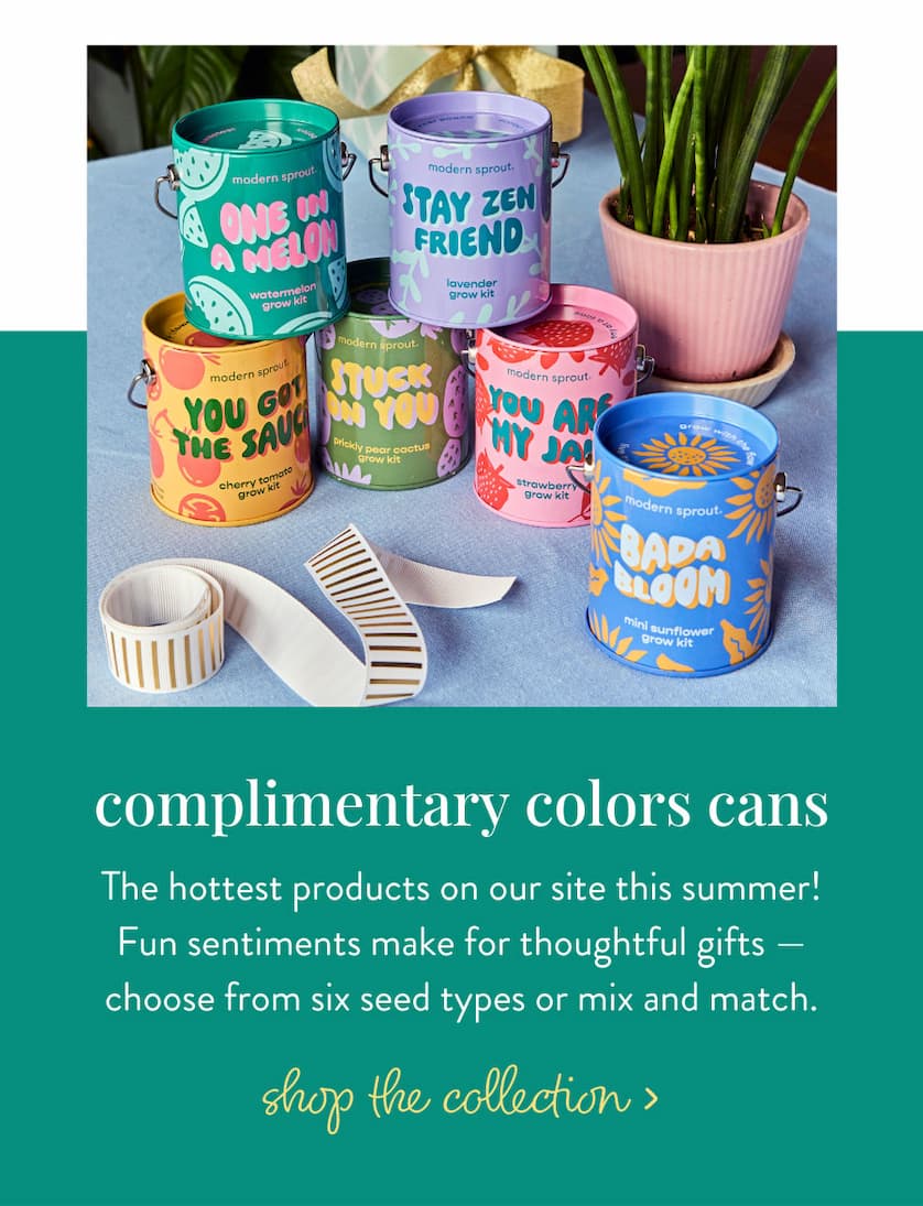 Complimentary Colors Grow Kits: The hottest products on our site this summer! Fun sentiments make for thoughtful gifts — choose from six seed types or mix and match. SHOP THE COLLECTION >