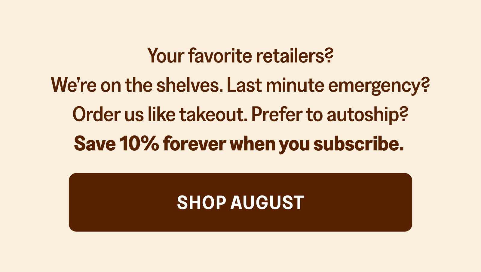 Your favorite retailers? We’re on the shelves. Last minute emergency? Order us like takeout. Prefer to autoship? Save 10% forever when you subscribe. Shop August