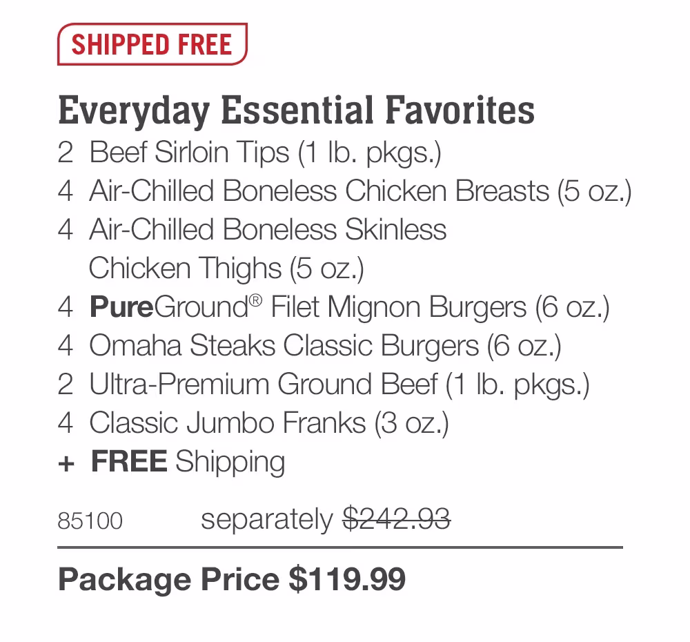 SHIPPED FREE
Everyday Essential Favorites
2 Beef Sirloin Tips (1 Ib. pkgs.)
4 Air-Chilled Boneless Chicken Breasts (5 oz.) |
4 Air-Chilled Boneless Skinless
Chicken Thighs (5 oz.)
4 PureGround® Filet Mignon Burgers (6 oz.)
4 Omaha Steaks Classic Burgers (6 oz.)
2 Ultra-Premium Ground Beef (1 Ib. pkgs.)
4 Classic Jumbo Franks (3 oz.)
+ FREE Shipping
85100
separately $242.93
Package Price $119.99
