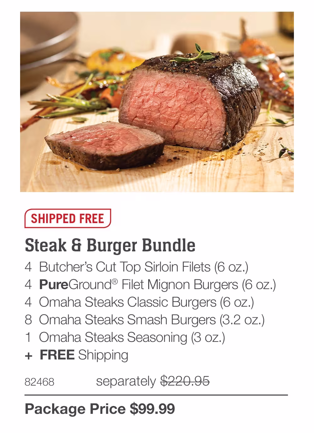SHIPPED FREE
Steak & Burger Bundle
4 Butcher's Cut Top Sirloin Filets (6 oz.)
4 PureGround® Filet Mignon Burgers (6 oz.)
4 Omaha Steaks Classic Burgers (6 oz.)
8 Omaha Steaks Smash Burgers (3.2 oz.)
1 Omaha Steaks Seasoning (3 oz.)
+ FREE Shipping
82468
separately $133.98
Package Price $99.99
