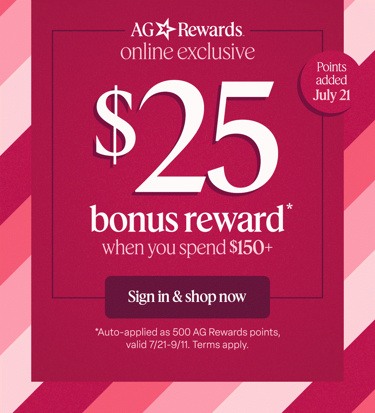 AG Rewards online exclusive $25 bonus reward* when you spend $150+. Sign in & shop now. Points added July 21. *Auto-applied as 500 AG Rewards points, valid 7/21-9/11. Terms apply.