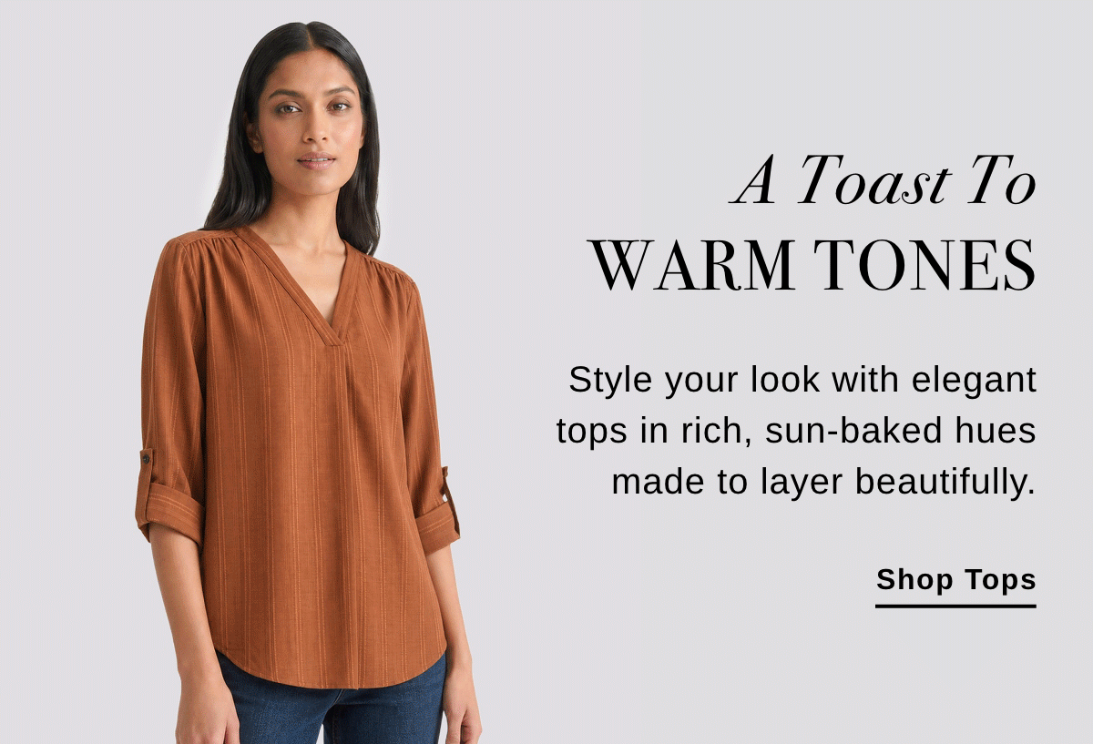 A Toast To WARM TONES Style your look with elegant tops in rich, sun-baked hues made to layer beautifully. - Shop Tops >>