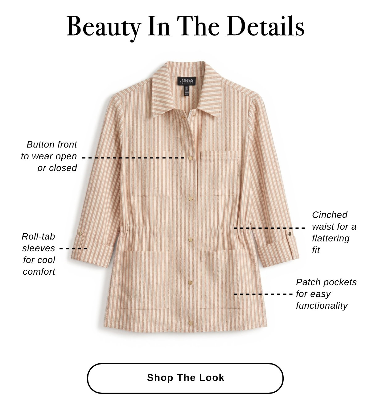 BEAUTY IN THE DETAILS Button front to wear open or closed Roll-tab sleeves for cool comfort Cinched waist for a flattering fit Patch pockets for easy functionality - Shop The Look >>