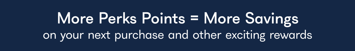 More Perks Points = More Savings on your next purchase and other exciting rewards