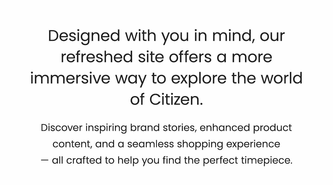 Designed with you in mind, our refreshed site offers a more immersive way to explore the world of Citizen. Discover inspiring brand stories, enhanced product content, and a seamless shopping experience  — all crafted to help you find the perfect timepiece.