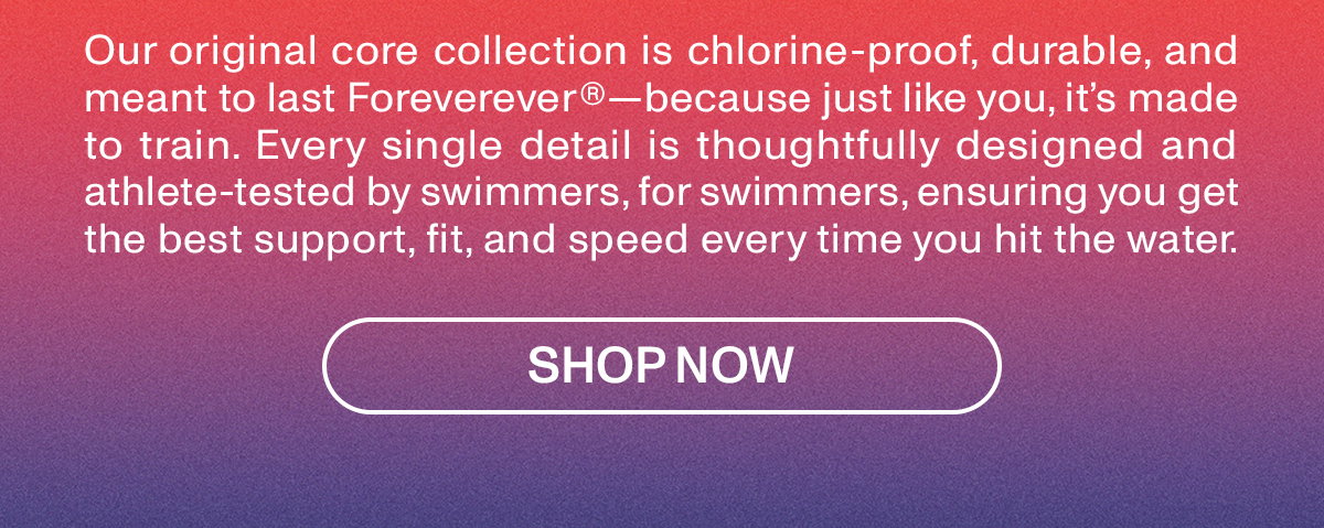 Our original core collection is chlorine-proof, durable, and meant to last Foreverever because just like you, it's made to train. Every single details is thoughtfully designed and athlete tested by swimmers, for swimmers, ensuring you get the best support, fit, and speed every time you hit the water.