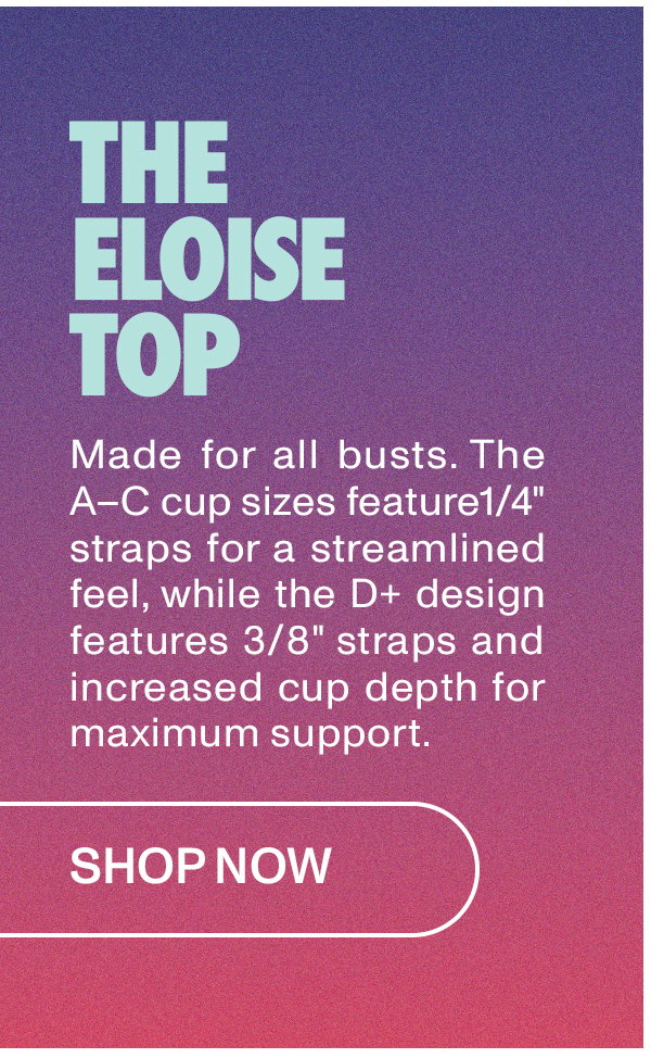 Eloise Top: Made for all busts. The A-C cup sizes feature 1/4" straps for a streamlined feel, while the D+ design features 3/8" straps and increased cup depth for maximum support.