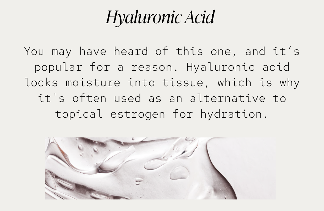 Hyaluronic Acid: You may have heard of this one, and it’s popular for a reason. Hyaluronic acid locks moisture into tissue, which is why it's often used as an alternative to topical estrogen for hydration.